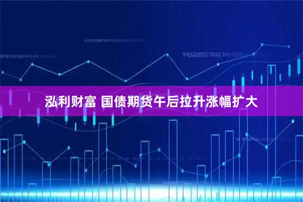 泓利财富 国债期货午后拉升涨幅扩大