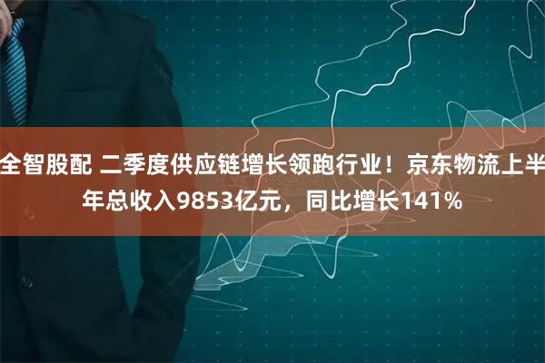 全智股配 二季度供应链增长领跑行业！京东物流上半年总收入9853亿元，同比增长141%