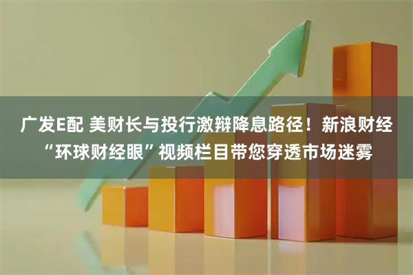 广发E配 美财长与投行激辩降息路径！新浪财经“环球财经眼”视频栏目带您穿透市场迷雾