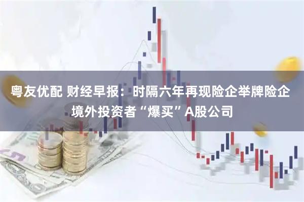 粤友优配 财经早报：时隔六年再现险企举牌险企 境外投资者“爆买”A股公司