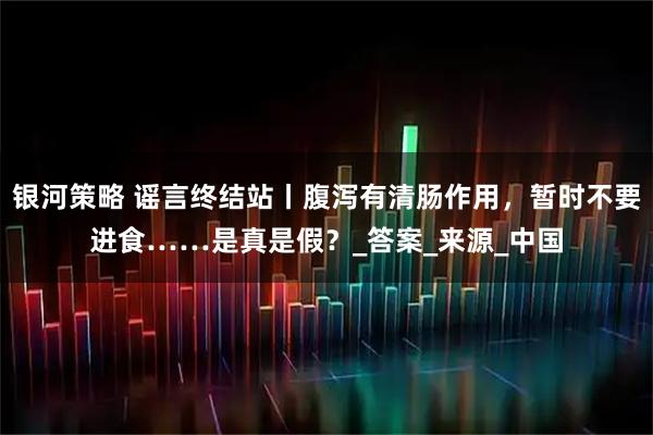 银河策略 谣言终结站丨腹泻有清肠作用，暂时不要进食……是真是假？_答案_来源_中国