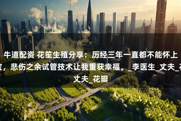 牛道配资 花笙生殖分享：历经三年一直都不能怀上宝宝，悲伤之余试管技术让我重获幸福。_李医生_丈夫_花瓣
