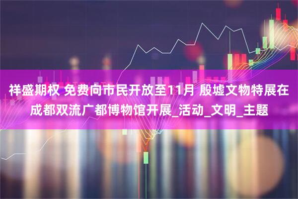 祥盛期权 免费向市民开放至11月 殷墟文物特展在成都双流广都博物馆开展_活动_文明_主题
