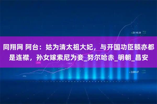 同翔网 阿台:姑为清太祖大妃,与开国功臣额亦都是连襟,孙女嫁索尼为妾_努尔哈赤_明朝_昌安