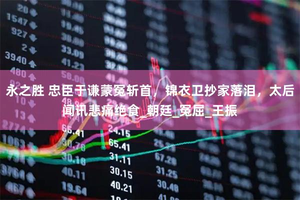 永之胜 忠臣于谦蒙冤斩首,锦衣卫抄家落泪,太后闻讯悲痛绝食_朝廷_冤屈_王振