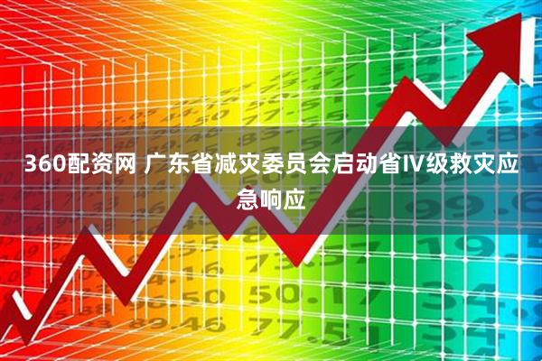 360配资网 广东省减灾委员会启动省Ⅳ级救灾应急响应