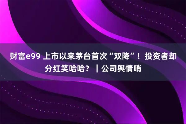 财富e99 上市以来茅台首次“双降”！投资者却分红笑哈哈？｜公司舆情哨