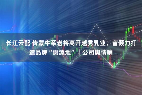 长江云配 传蒙牛系老将离开越秀乳业，曾倾力打造品牌“谢添地”｜公司舆情哨