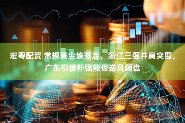 宏粤配资 常规赛尘埃落定，浙江三强并肩突围，广东引援补强能否逆风翻盘