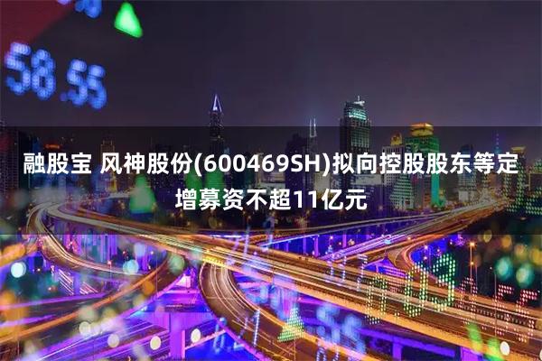 融股宝 风神股份(600469SH)拟向控股股东等定增募资不超11亿元