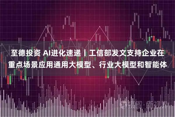 至德投资 AI进化速递丨工信部发文支持企业在重点场景应用通用大模型、行业大模型和智能体