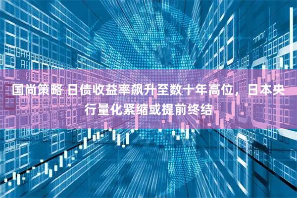 国尚策略 日债收益率飙升至数十年高位，日本央行量化紧缩或提前终结