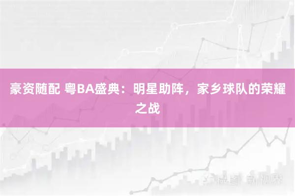 豪资随配 粤BA盛典:明星助阵,家乡球队的荣耀之战