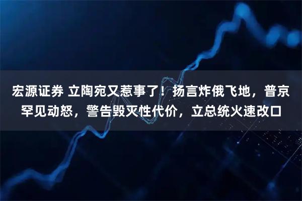 宏源证券 立陶宛又惹事了！扬言炸俄飞地，普京罕见动怒，警告毁灭性代价，立总统火速改口