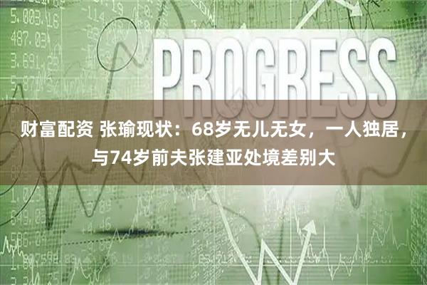 财富配资 张瑜现状:68岁无儿无女,一人独居,与74岁前夫张建亚处境差别大