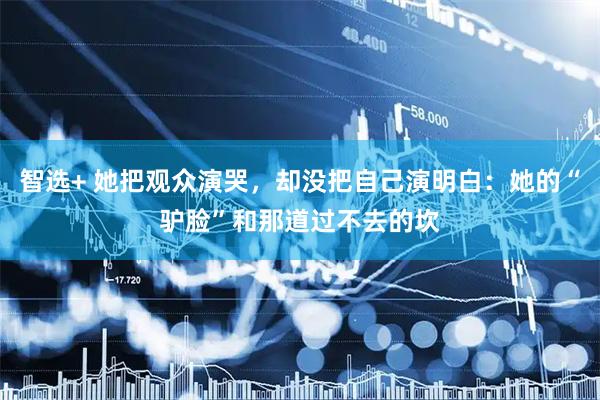 智选+ 她把观众演哭,却没把自己演明白:她的“驴脸”和那道过不去的坎