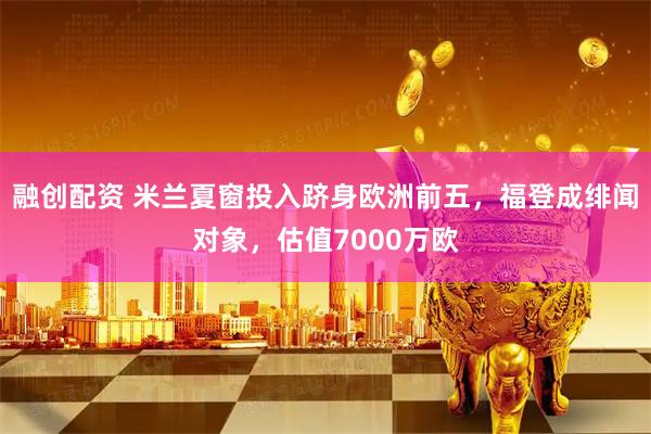 融创配资 米兰夏窗投入跻身欧洲前五,福登成绯闻对象,估值7000万欧