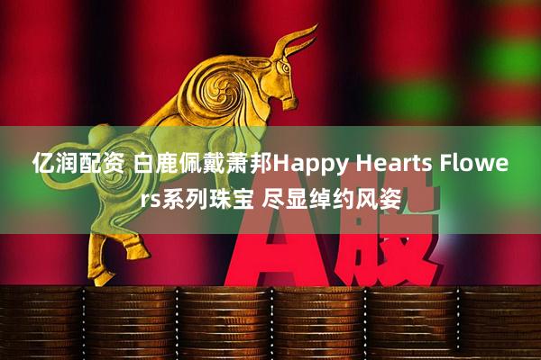 亿润配资 白鹿佩戴萧邦Happy Hearts Flowers系列珠宝 尽显绰约风姿