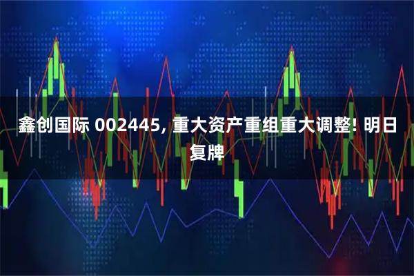 鑫创国际 002445, 重大资产重组重大调整! 明日复牌