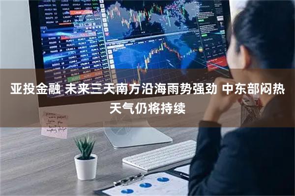 亚投金融 未来三天南方沿海雨势强劲 中东部闷热天气仍将持续