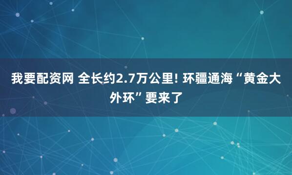 我要配资网 全长约2.7万公里! 环疆通海“黄金大外环”要来了