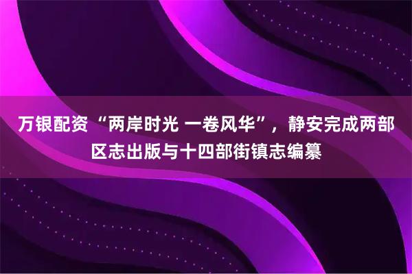 万银配资 “两岸时光 一卷风华”，静安完成两部区志出版与十四部街镇志编纂