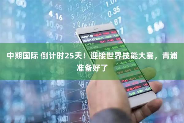 中期国际 倒计时25天！迎接世界技能大赛，青浦准备好了