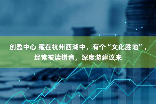创盈中心 藏在杭州西湖中，有个“文化胜地”，经常被读错音，深度游建议来